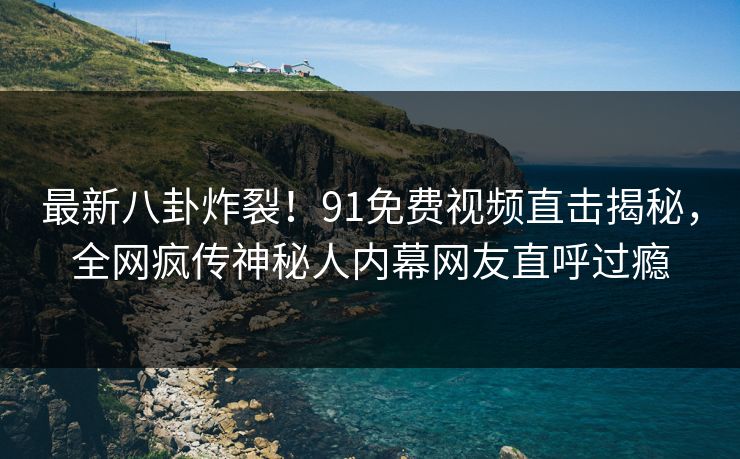 最新八卦炸裂！91免费视频直击揭秘，全网疯传神秘人内幕网友直呼过瘾