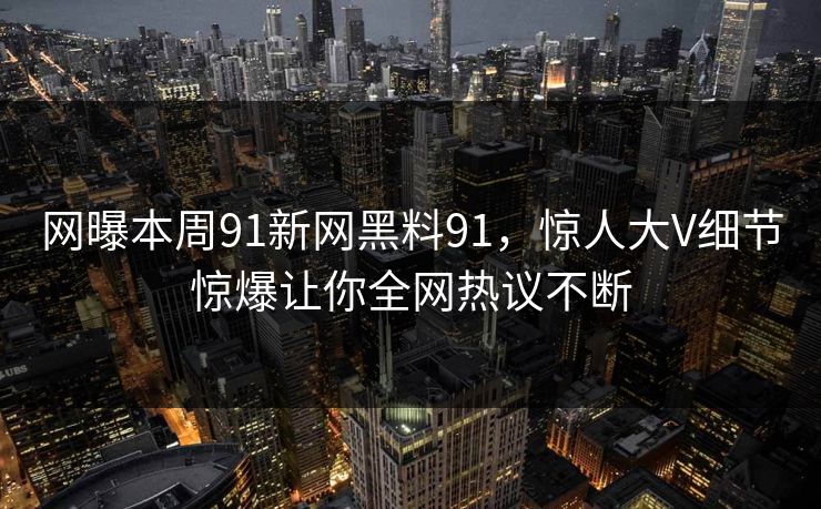 网曝本周91新网黑料91，惊人大V细节惊爆让你全网热议不断