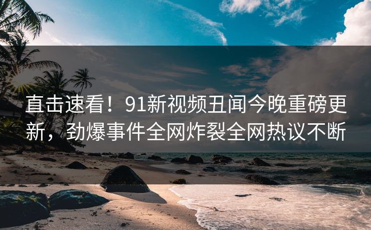 直击速看!91新视频丑闻今晚重磅更新,劲爆事件全网炸裂全网热议不断
