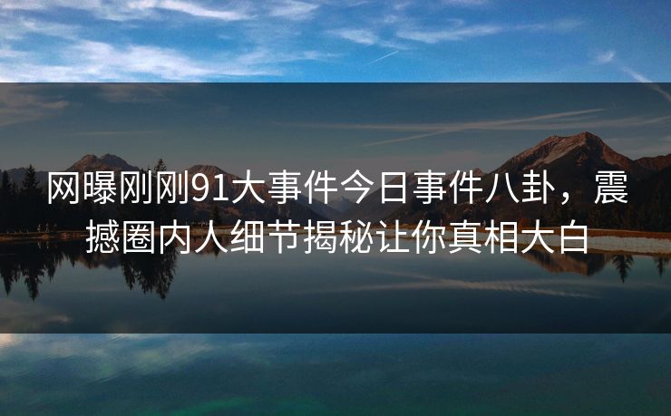 网曝刚刚91大事件今日事件八卦，震撼圈内人细节揭秘让你真相大白
