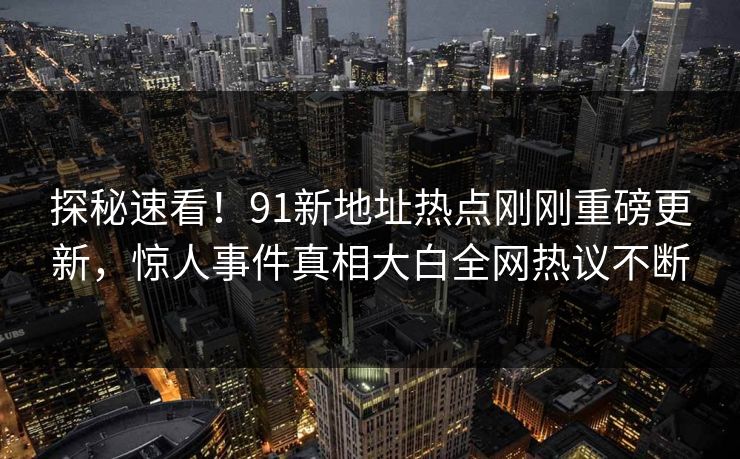 探秘速看!91新地址热点刚刚重磅更新,惊人事件真相大白全网热议不断