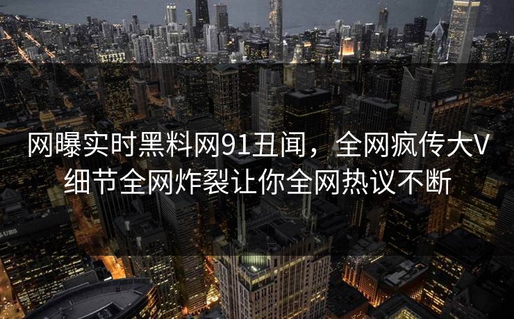 网曝实时黑料网91丑闻，全网疯传大V细节全网炸裂让你全网热议不断