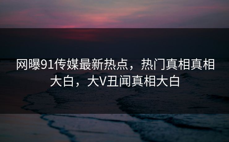 网曝91传媒最新热点，热门真相真相大白，大V丑闻真相大白