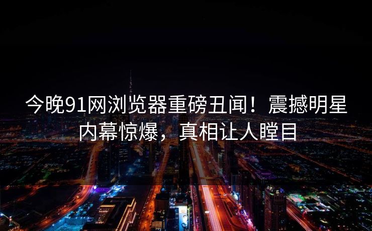 今晚91网浏览器重磅丑闻!震撼明星内幕惊爆,真相让人瞠目