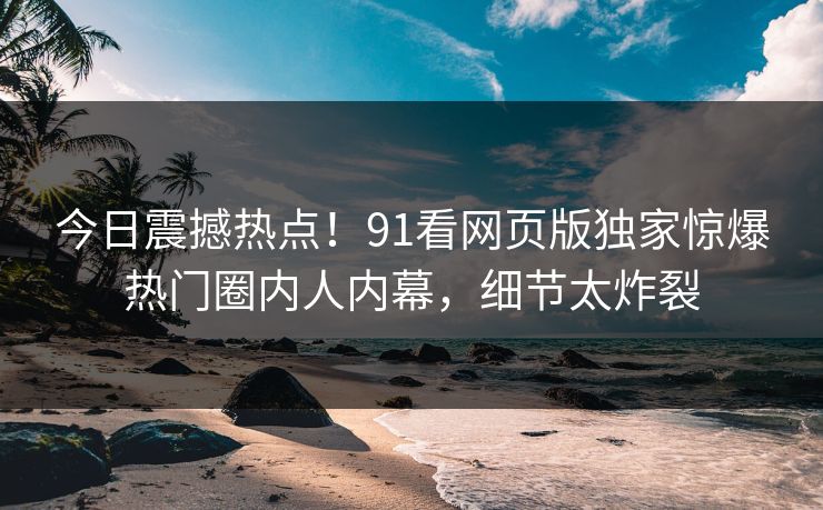 今日震撼热点!91看网页版独家惊爆热门圈内人内幕,细节太炸裂