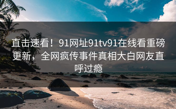 直击速看！91网址91tv91在线看重磅更新，全网疯传事件真相大白网友直呼过瘾