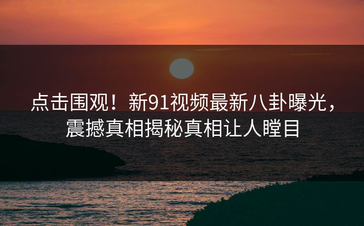 点击围观！新91视频最新八卦曝光，震撼真相揭秘真相让人瞠目
