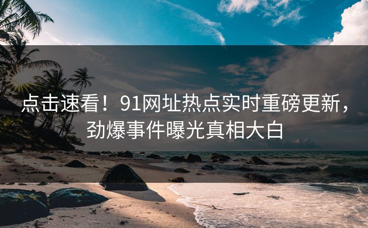 点击速看！91网址热点实时重磅更新，劲爆事件曝光真相大白