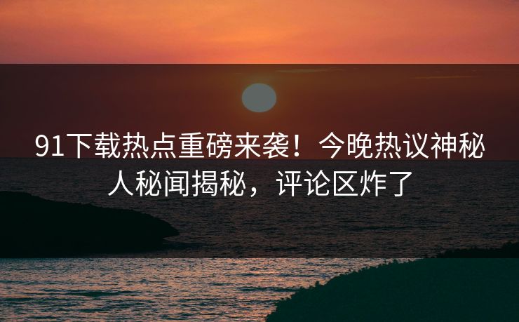 91下载热点重磅来袭!今晚热议神秘人秘闻揭秘,评论区炸了
