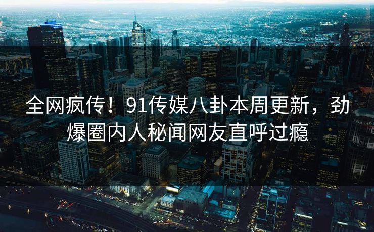 全网疯传！91传媒八卦本周更新，劲爆圈内人秘闻网友直呼过瘾