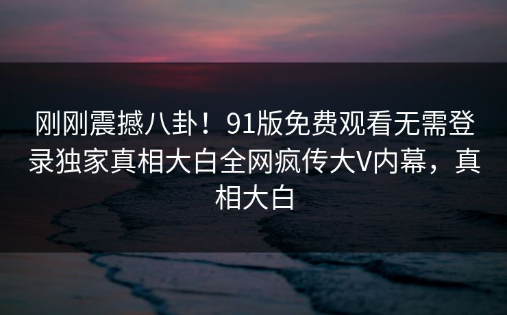刚刚震撼八卦!91版免费观看无需登录独家真相大白全网疯传大V内幕,真相大白