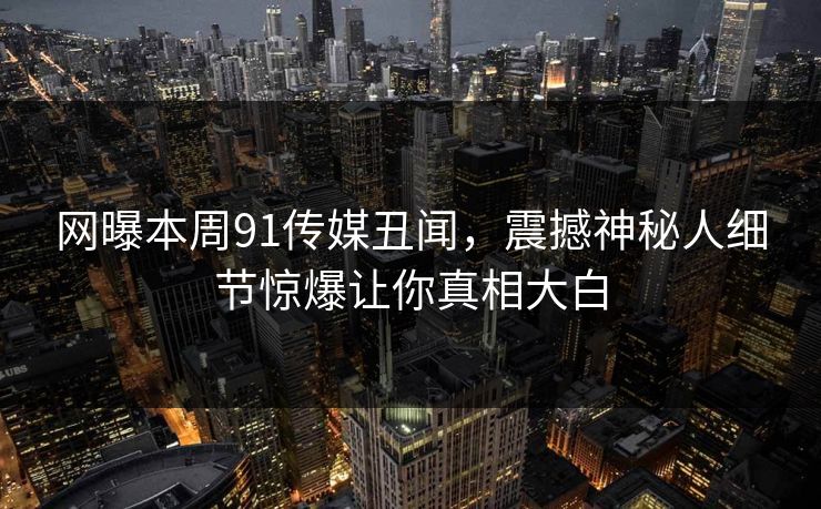 网曝本周91传媒丑闻，震撼神秘人细节惊爆让你真相大白