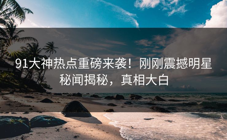 91大神热点重磅来袭!刚刚震撼明星秘闻揭秘,真相大白