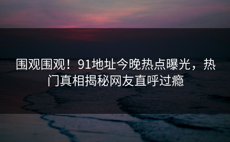 围观围观！91地址今晚热点曝光，热门真相揭秘网友直呼过瘾