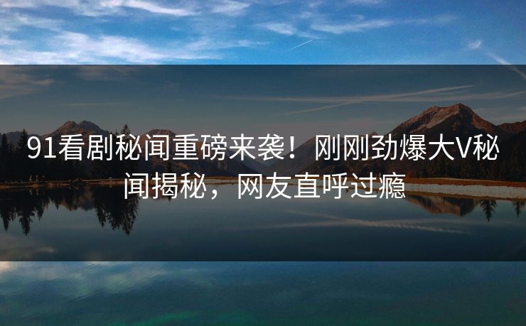 91看剧秘闻重磅来袭！刚刚劲爆大V秘闻揭秘，网友直呼过瘾