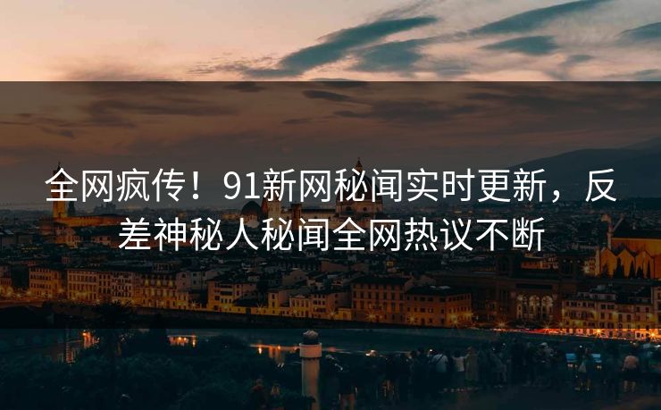 全网疯传！91新网秘闻实时更新，反差神秘人秘闻全网热议不断