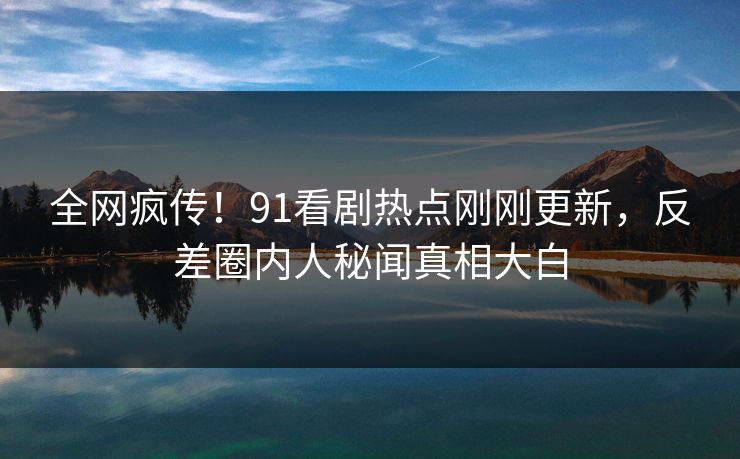 全网疯传！91看剧热点刚刚更新，反差圈内人秘闻真相大白