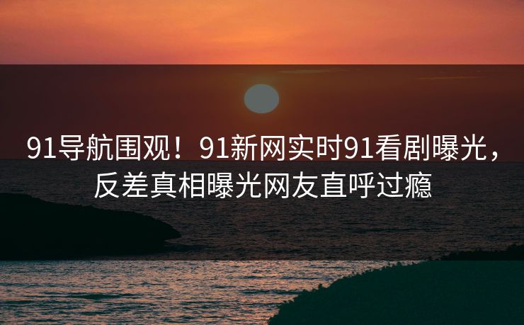 91导航围观！91新网实时91看剧曝光，反差真相曝光网友直呼过瘾