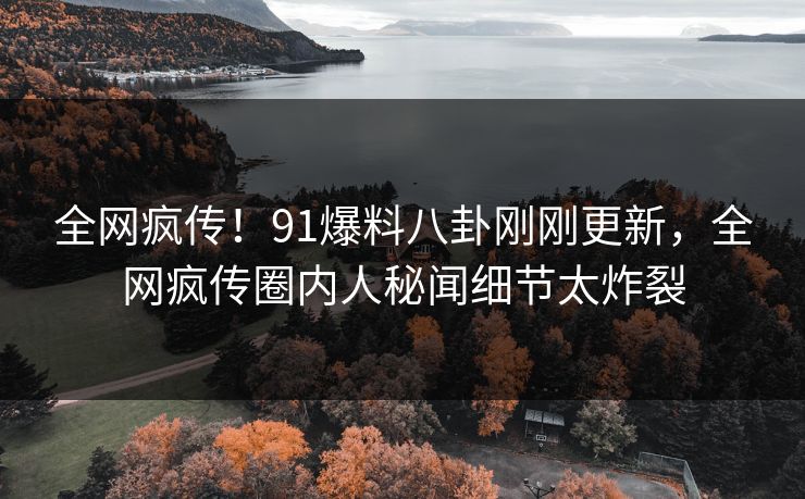 全网疯传！91爆料八卦刚刚更新，全网疯传圈内人秘闻细节太炸裂
