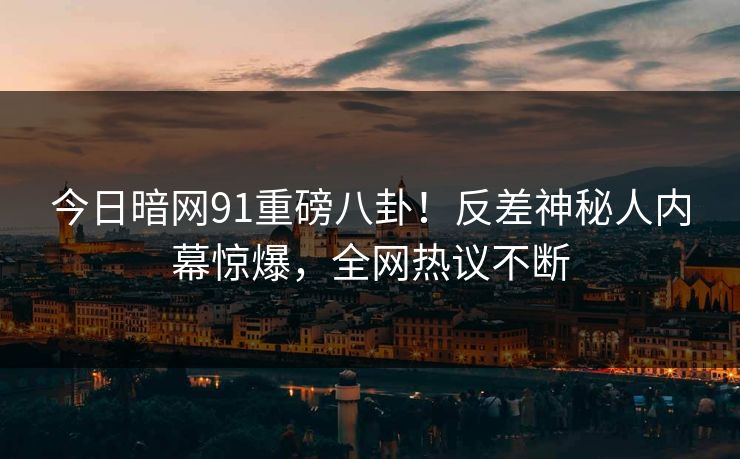 今日暗网91重磅八卦！反差神秘人内幕惊爆，全网热议不断