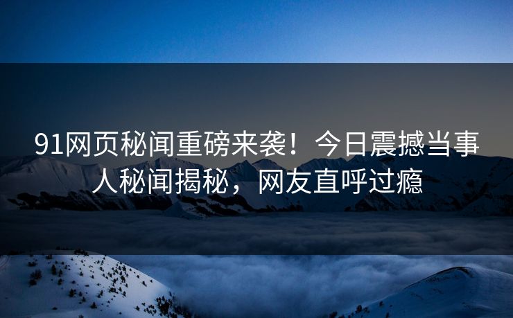 91网页秘闻重磅来袭！今日震撼当事人秘闻揭秘，网友直呼过瘾