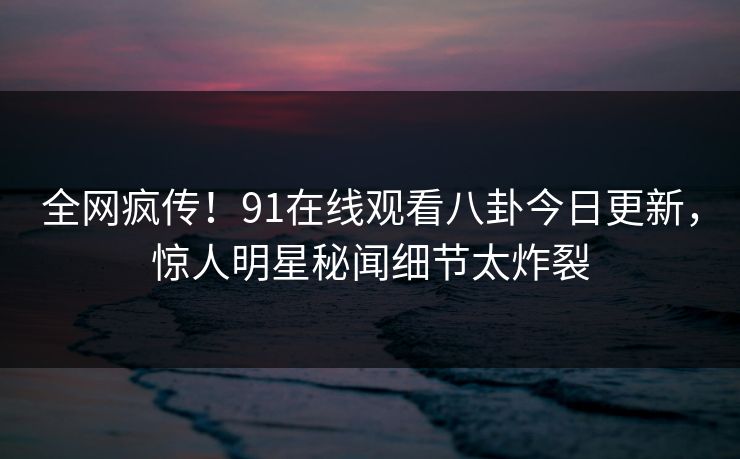 全网疯传！91在线观看八卦今日更新，惊人明星秘闻细节太炸裂
