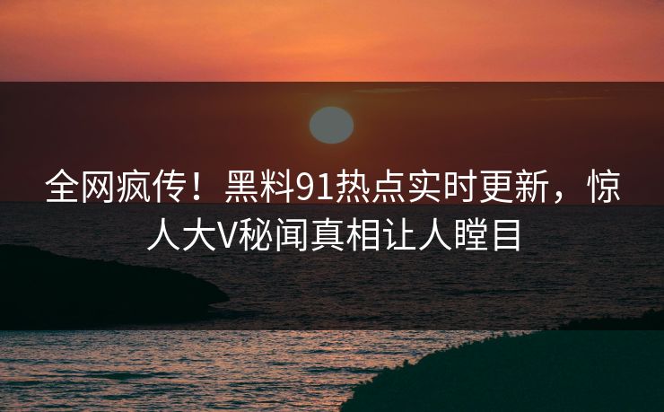 全网疯传！黑料91热点实时更新，惊人大V秘闻真相让人瞠目