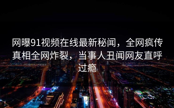 网曝91视频在线最新秘闻，全网疯传真相全网炸裂，当事人丑闻网友直呼过瘾