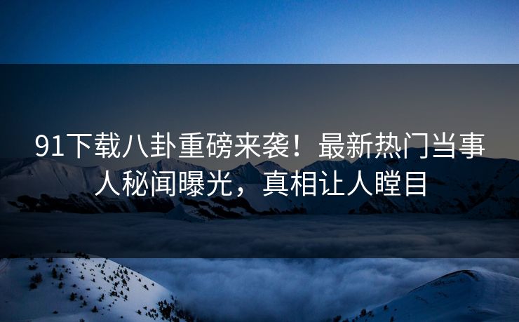 91下载八卦重磅来袭！最新热门当事人秘闻曝光，真相让人瞠目