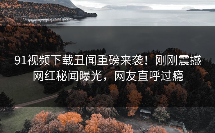 91视频下载丑闻重磅来袭！刚刚震撼网红秘闻曝光，网友直呼过瘾
