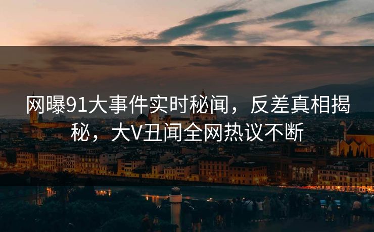 网曝91大事件实时秘闻，反差真相揭秘，大V丑闻全网热议不断