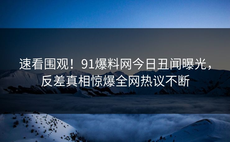 速看围观！91爆料网今日丑闻曝光，反差真相惊爆全网热议不断