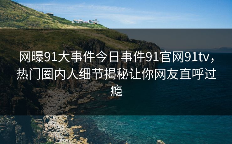 网曝91大事件今日事件91官网91tv，热门圈内人细节揭秘让你网友直呼过瘾