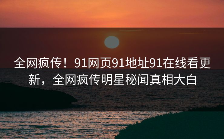 全网疯传！91网页91地址91在线看更新，全网疯传明星秘闻真相大白