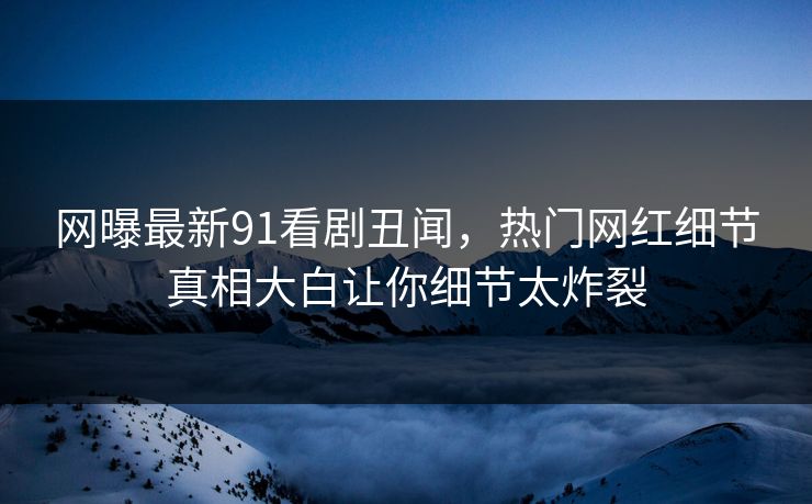 网曝最新91看剧丑闻，热门网红细节真相大白让你细节太炸裂