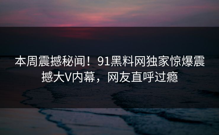 本周震撼秘闻！91黑料网独家惊爆震撼大V内幕，网友直呼过瘾