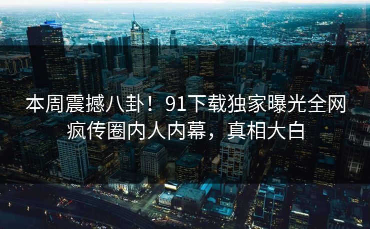 本周震撼八卦！91下载独家曝光全网疯传圈内人内幕，真相大白