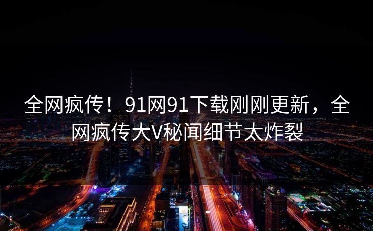 全网疯传！91网91下载刚刚更新，全网疯传大V秘闻细节太炸裂