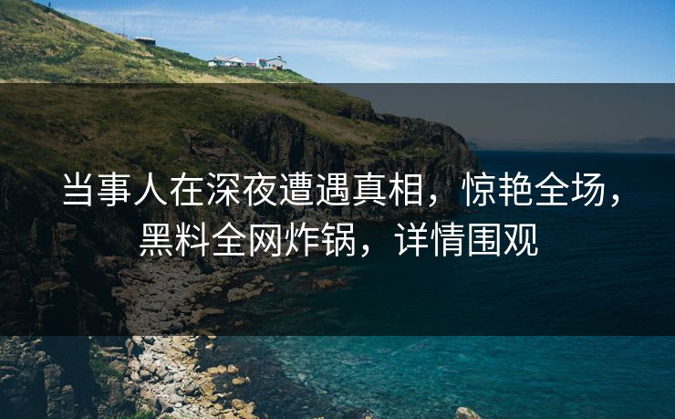 当事人在深夜遭遇真相，惊艳全场，黑料全网炸锅，详情围观