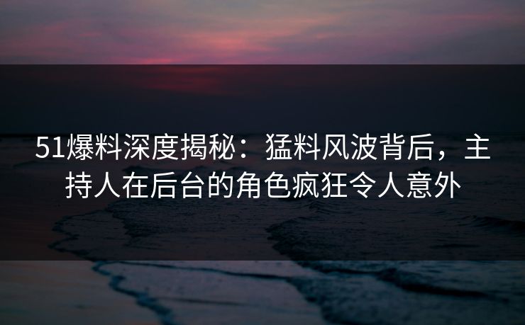 51爆料深度揭秘：猛料风波背后，主持人在后台的角色疯狂令人意外