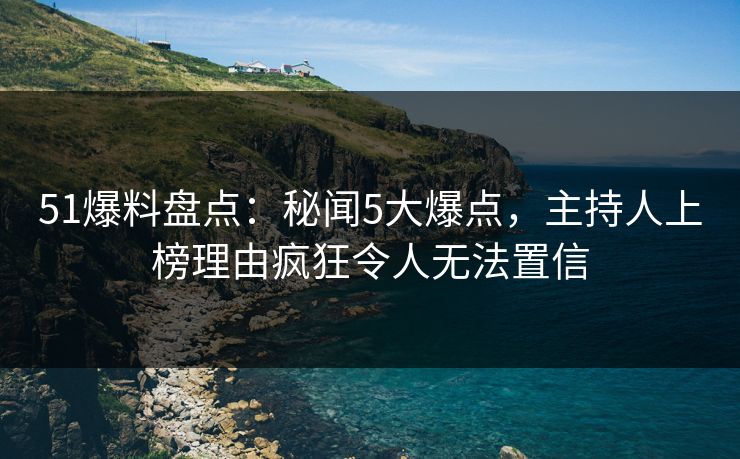 51爆料盘点：秘闻5大爆点，主持人上榜理由疯狂令人无法置信