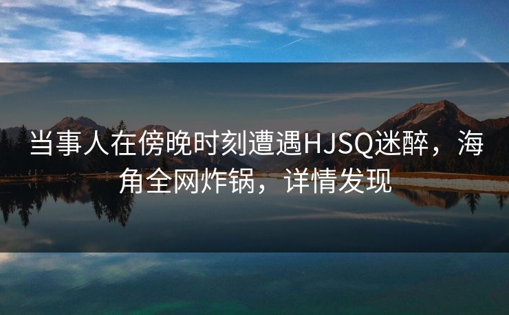 当事人在傍晚时刻遭遇HJSQ迷醉，海角全网炸锅，详情发现