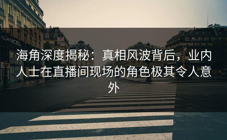 海角深度揭秘：真相风波背后，业内人士在直播间现场的角色极其令人意外