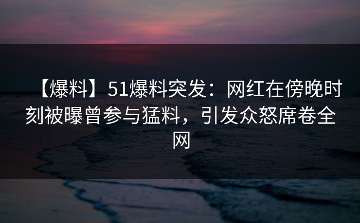 【爆料】51爆料突发：网红在傍晚时刻被曝曾参与猛料，引发众怒席卷全网
