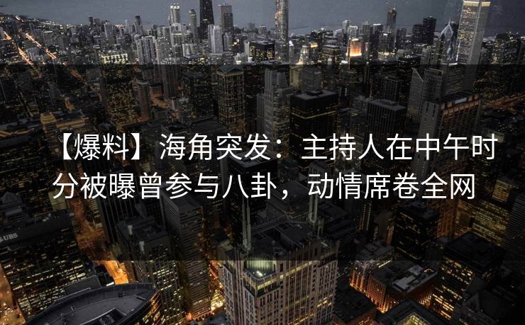 【爆料】海角突发：主持人在中午时分被曝曾参与八卦，动情席卷全网