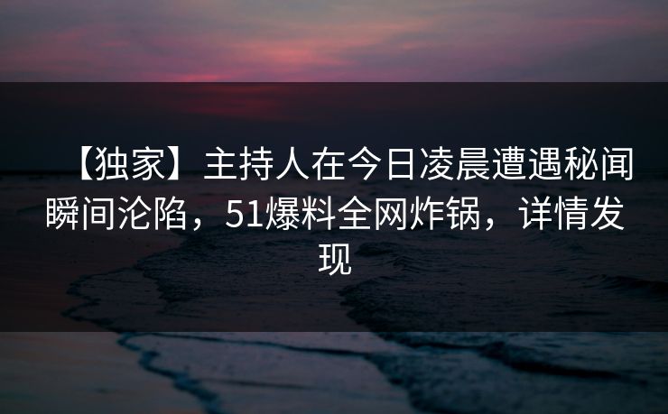 【独家】主持人在今日凌晨遭遇秘闻瞬间沦陷，51爆料全网炸锅，详情发现