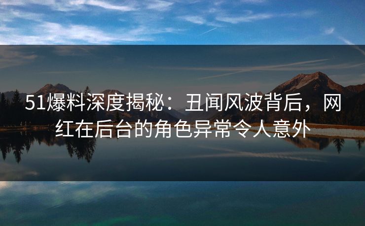 51爆料深度揭秘:丑闻风波背后,网红在后台的角色异常令人意外 51爆料深度揭秘:丑闻风波背后,网红在后台的角色异常令人意外