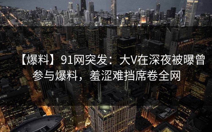 【爆料】91网突发:大V在深夜被曝曾参与爆料,羞涩难挡席卷全网 【爆料】91网突发:大V在深夜被曝曾参与爆料,羞涩难挡席卷全网