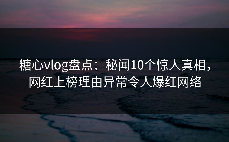 糖心vlog盘点：秘闻10个惊人真相，网红上榜理由异常令人爆红网络