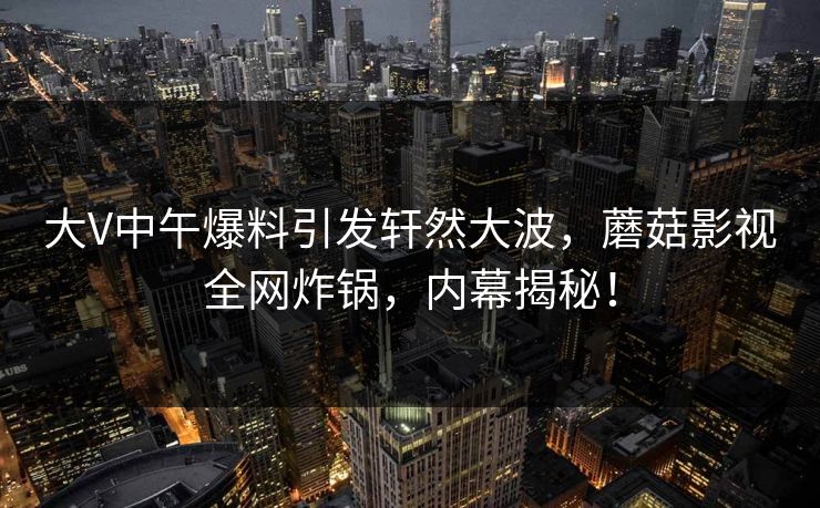 大V中午爆料引发轩然大波，蘑菇影视全网炸锅，内幕揭秘！